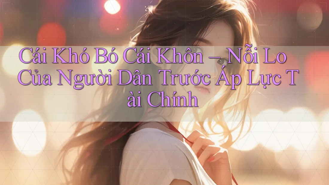 Cái Khó Bó Cái Khôn – Nỗi Lo Của Người Dân Trước Áp Lực Tài Chính