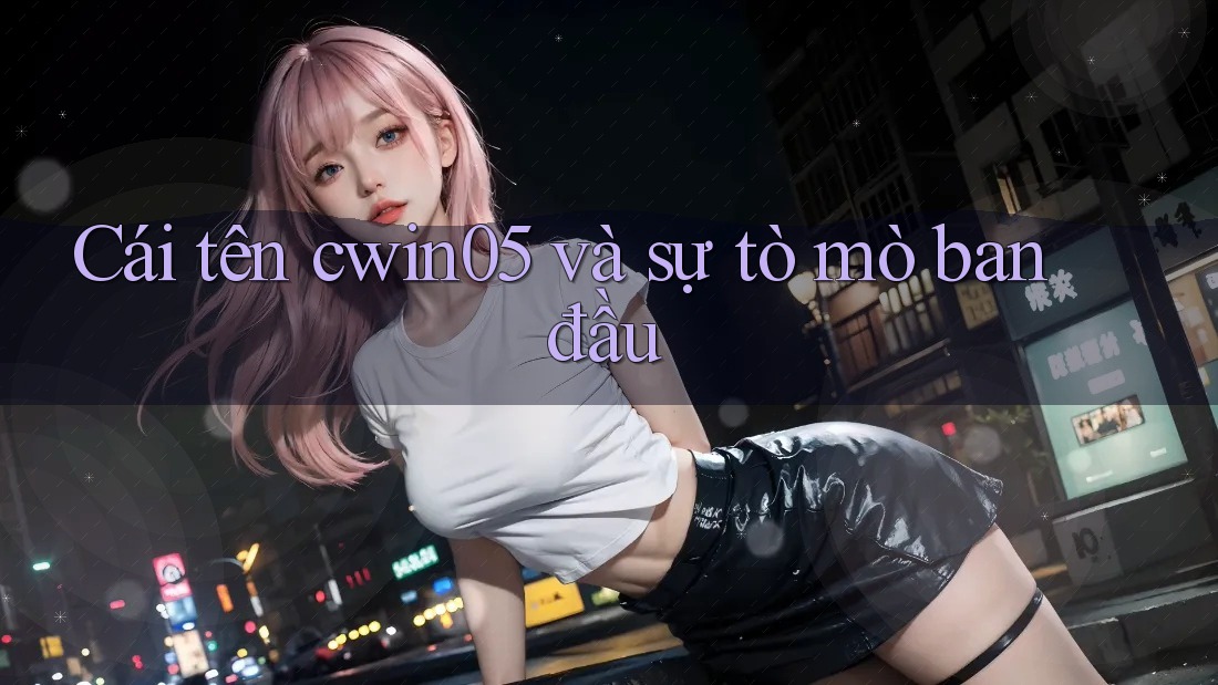 Cái tên cwin05 và sự tò mò ban đầu Cái tên cwin05 và sự tò mò ban đầu