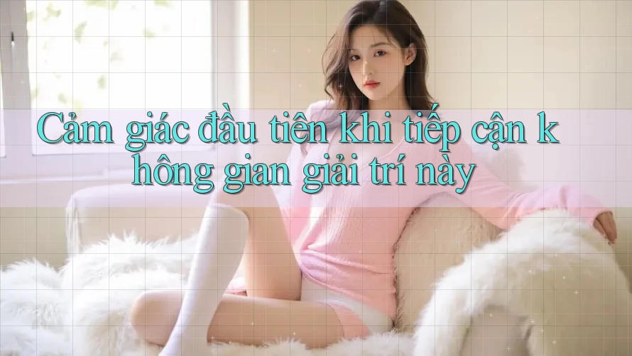 Cảm giác đầu tiên khi tiếp cận không gian giải trí này Cảm giác đầu tiên khi tiếp cận không gian giải trí này
