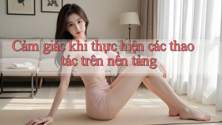 Cảm giác khi thực hiện các thao tác trên nền tảng Cảm giác khi thực hiện các thao tác trên nền tảng
