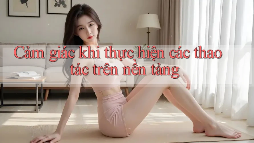Cảm giác khi thực hiện các thao tác trên nền tảng