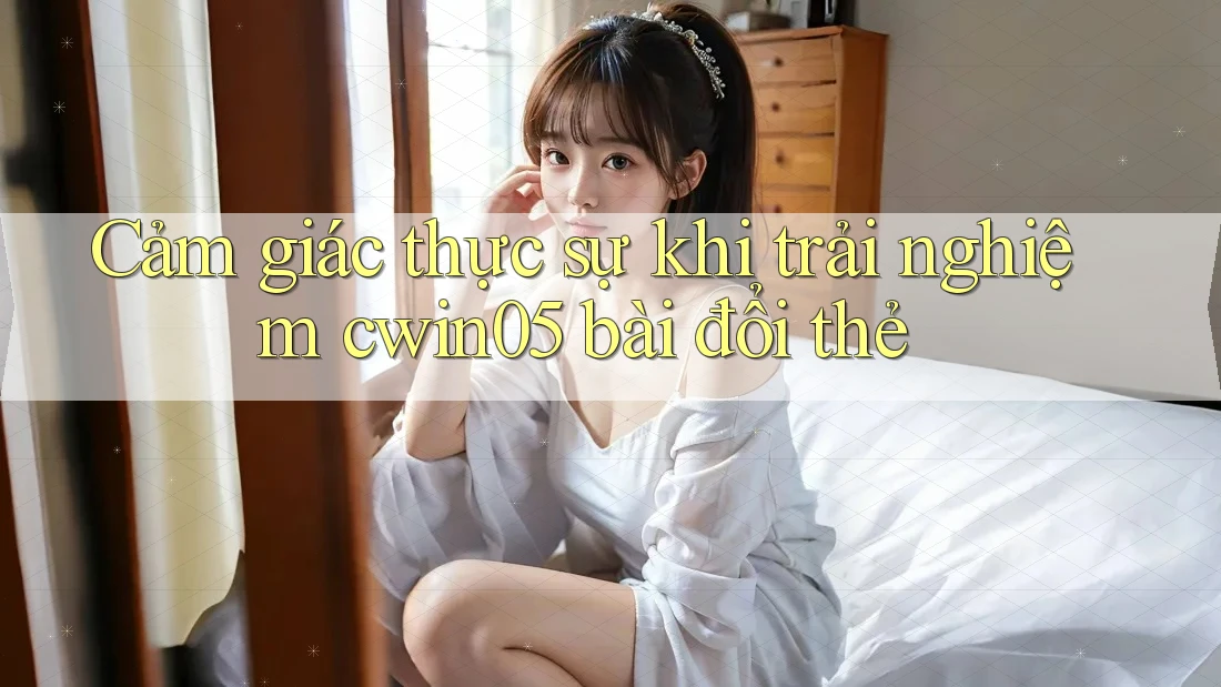 Cảm giác thực sự khi trải nghiệm cwin05 bài đổi thẻ Cảm giác thực sự khi trải nghiệm cwin05 bài đổi thẻ