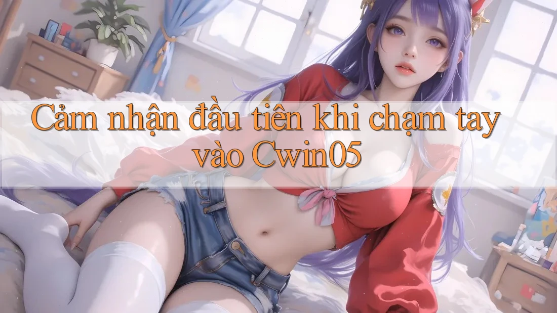 Cảm nhận đầu tiên khi chạm tay vào Cwin05 Cảm nhận đầu tiên khi chạm tay vào Cwin05