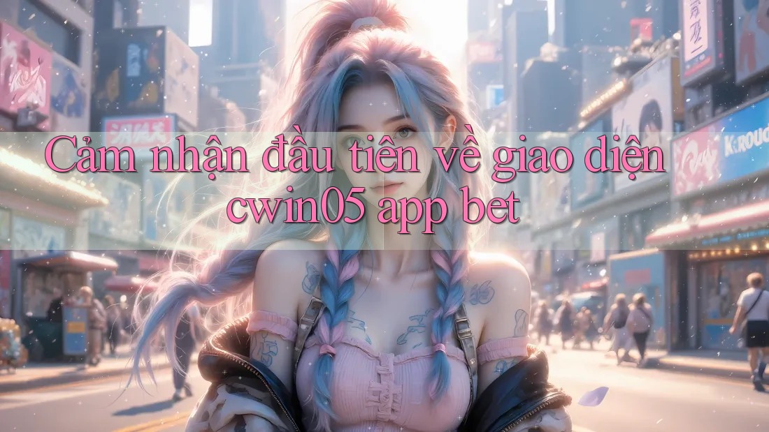 Cảm nhận đầu tiên về giao diện cwin05 app bet