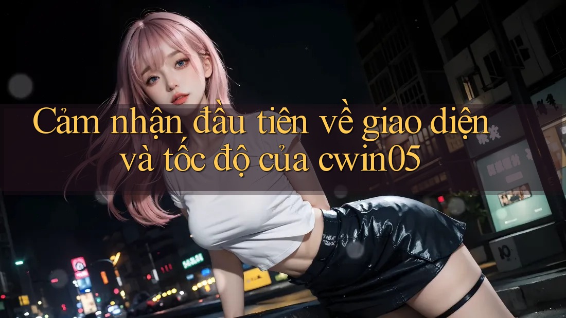 Cảm nhận đầu tiên về giao diện và tốc độ của cwin05 Cảm nhận đầu tiên về giao diện và tốc độ của cwin05