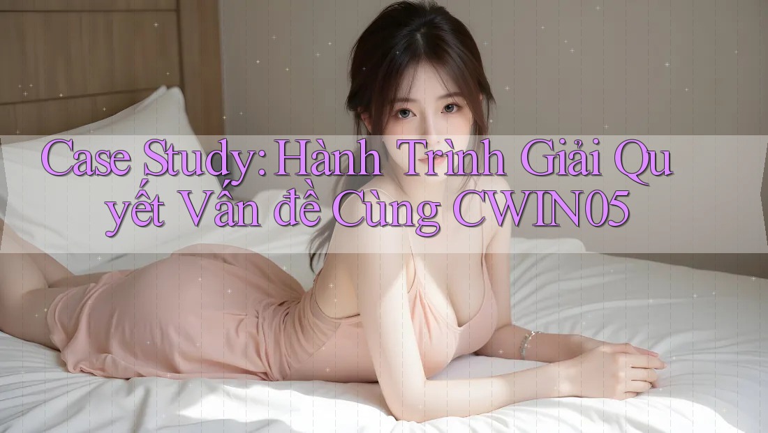 Case Study: Hành Trình Giải Quyết Vấn đề Cùng CWIN05 Case Study: Hành Trình Giải Quyết Vấn đề Cùng CWIN05