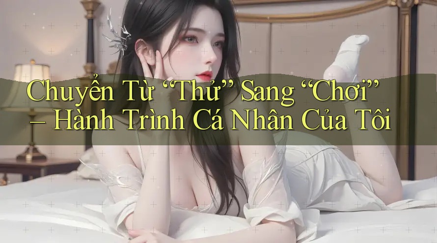 Chuyển Từ “Thử” Sang “Chơi” – Hành Trình Cá Nhân Của Tôi Chuyển Từ “Thử” Sang “Chơi” – Hành Trình Cá Nhân Của Tôi
