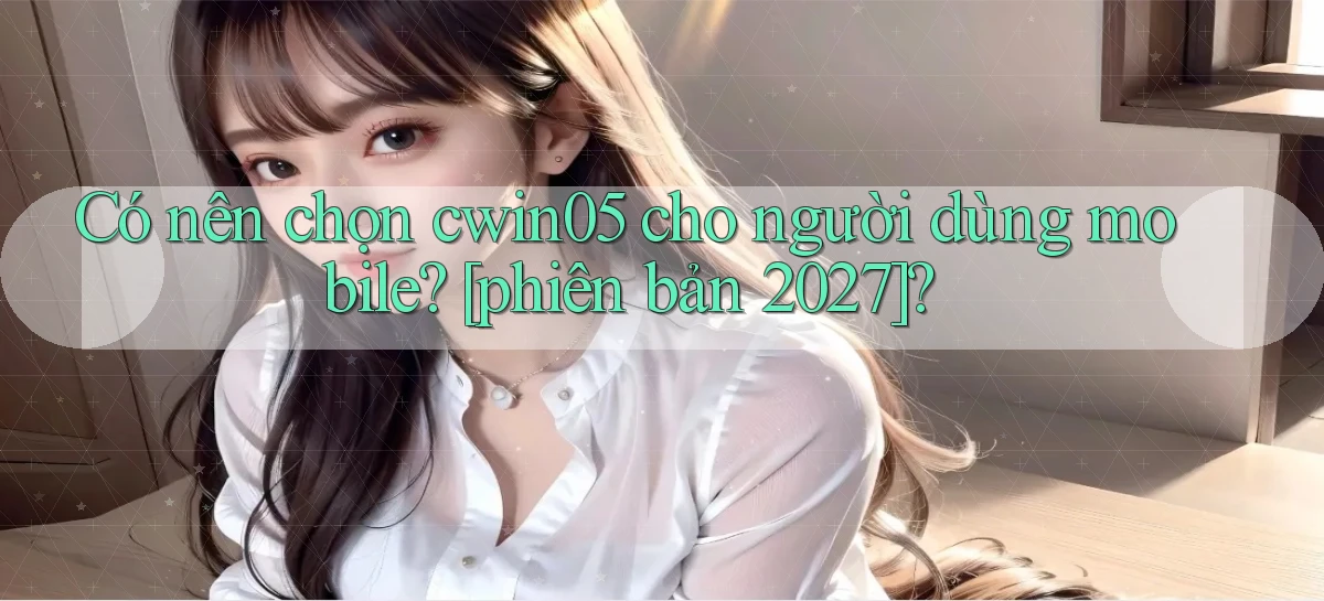 Có nên chọn cwin05 cho người dùng mobile [phiên bản 2027]