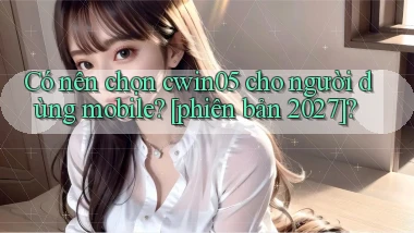 Có nên chọn cwin05 cho người dùng mobile [phiên bản 2027]