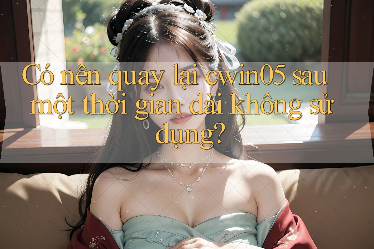 Có nên quay lại cwin05 sau một thời gian dài không sử dụng?