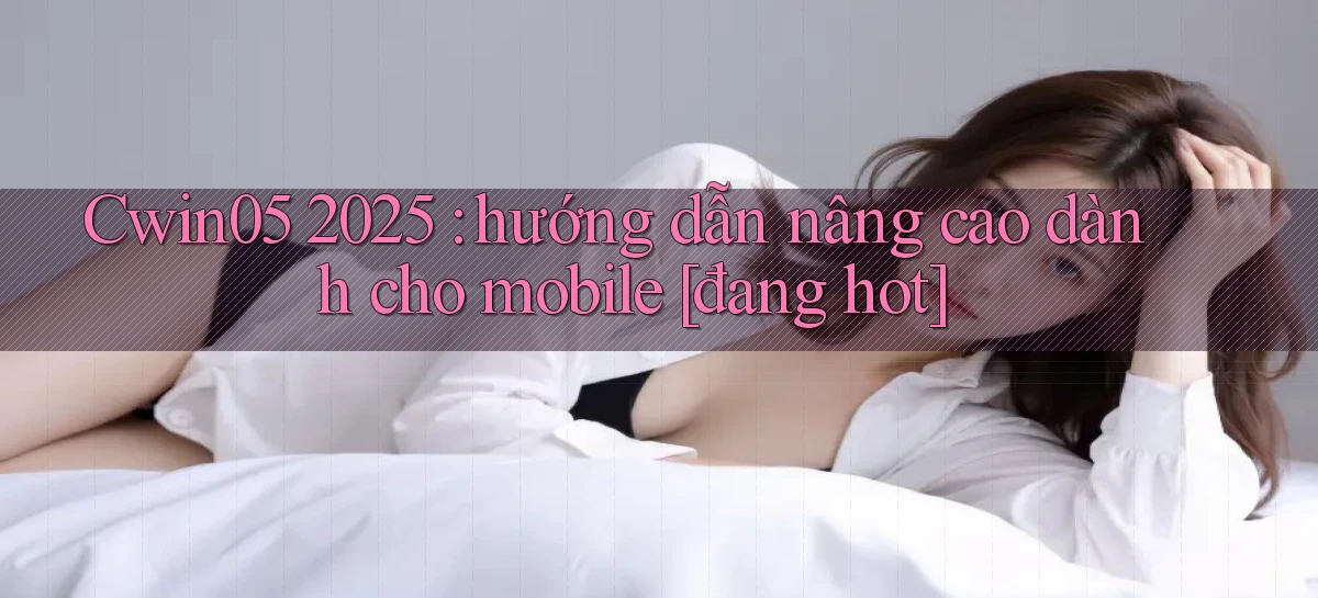 Cwin05 2025 hướng dẫn nâng cao dành cho mobile [đang hot]