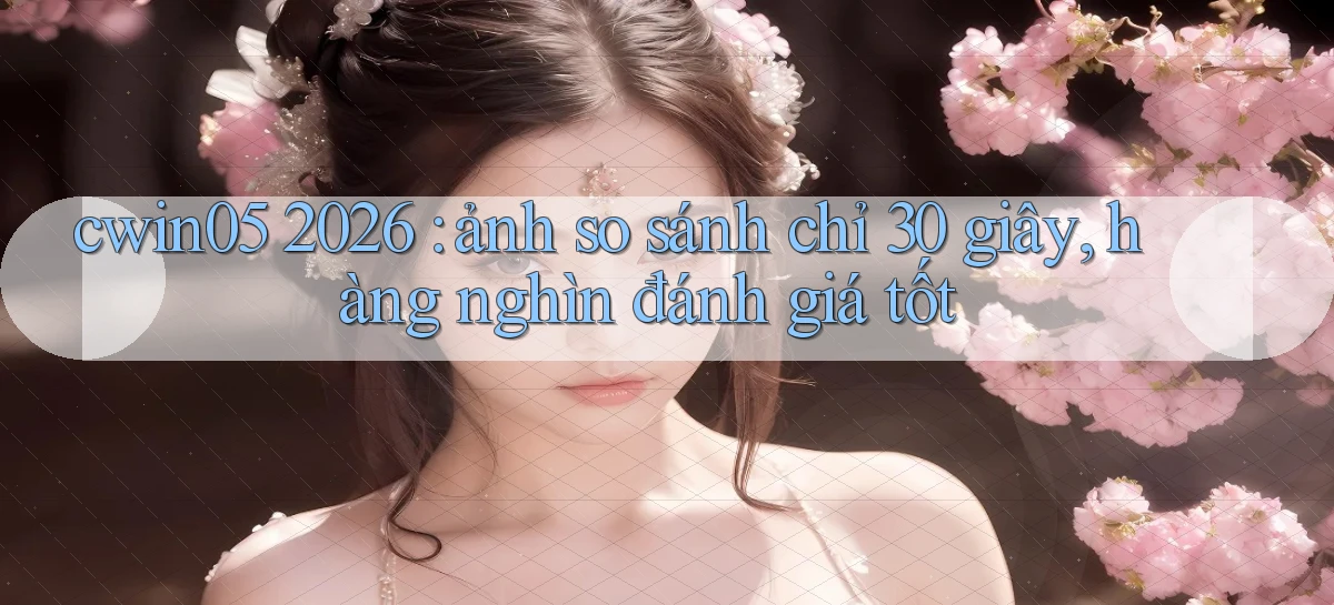 cwin05 2026 ảnh so sánh chỉ 30 giây, hàng nghìn đánh giá tốt