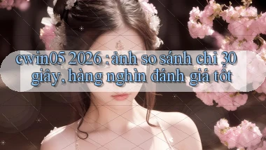 cwin05 2026 ảnh so sánh chỉ 30 giây, hàng nghìn đánh giá tốt