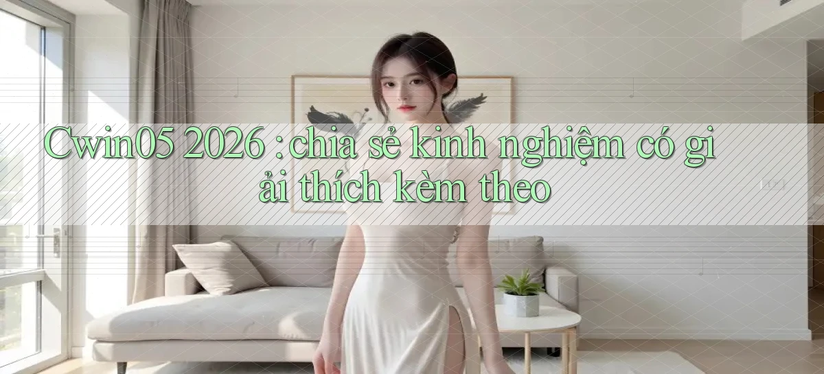 Cwin05 2026 chia sẻ kinh nghiệm có giải thích kèm theo