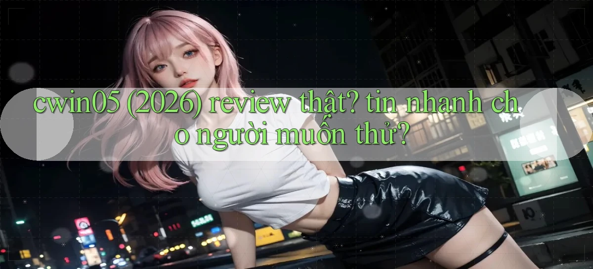 cwin05 (2026) review thật tin nhanh cho người muốn thử