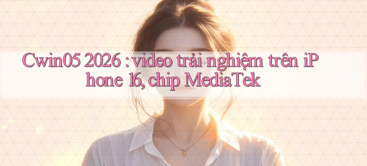Cwin05 2026 video trải nghiệm trên iPhone 16, chip MediaTek