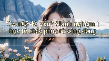 Cwin05 4G yếu 8 kinh nghiệm thực tế khắc phục từ cộng đồng