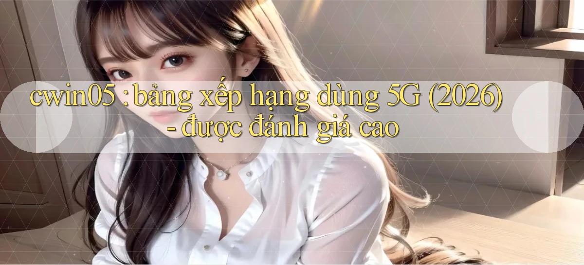 cwin05 bảng xếp hạng dùng 5G (2026)   được đánh giá cao