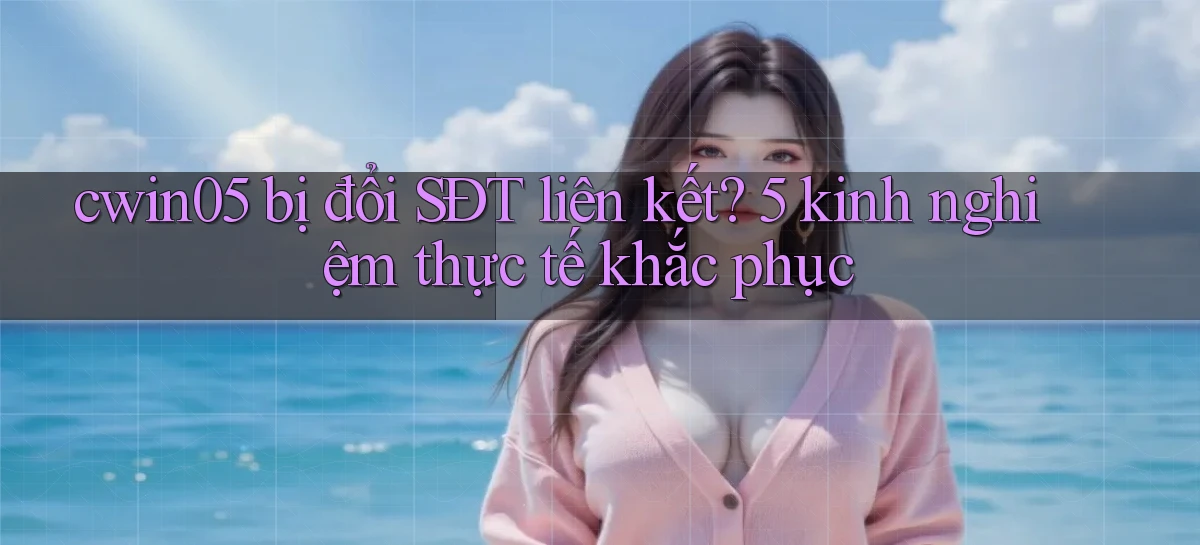 cwin05 bị đổi SĐT liên kết 5 kinh nghiệm thực tế khắc phục