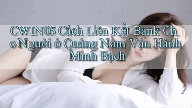cwin05 cách liên kết bank cho người ở Quảng Nam vận hành minh bạch