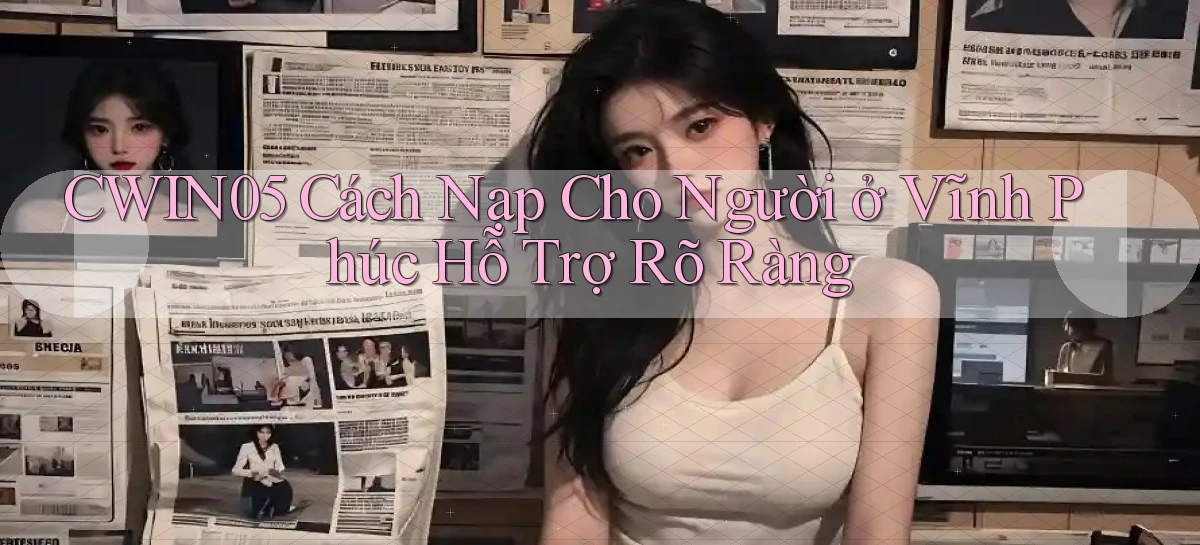 cwin05 cách nạp cho người ở Vĩnh Phúc hỗ trợ rõ ràng