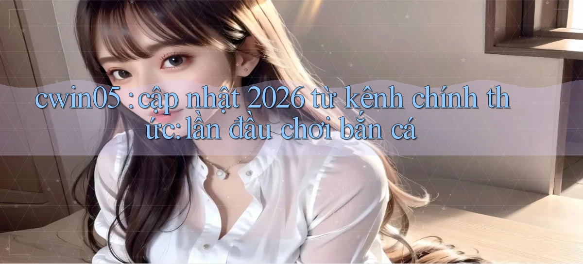 cwin05 cập nhật 2026 từ kênh chính thức lần đầu chơi bắn cá