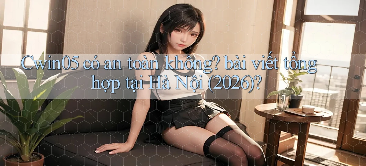 Cwin05 có an toàn không bài viết tổng hợp tại Hà Nội (2026)