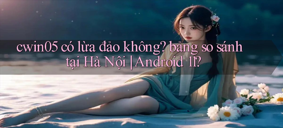 cwin05 có lừa đảo không bảng so sánh tại Hà Nội Android 11