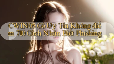 Cwin05 có uy tín không điểm 710   cách nhận biết phishing