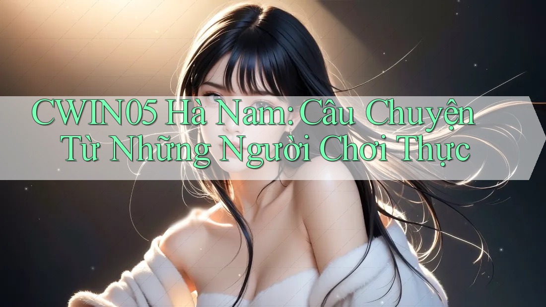 CWIN05 Hà Nam: Câu Chuyện Từ Những Người Chơi Thực