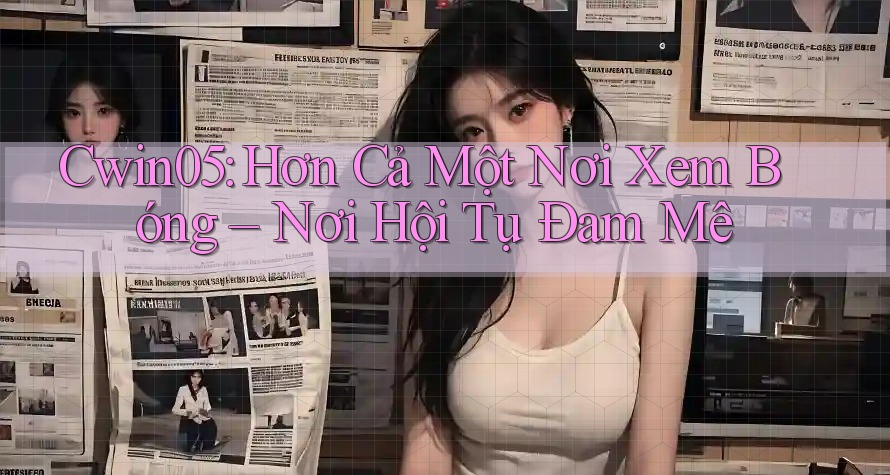 Cwin05: Hơn Cả Một Nơi Xem Bóng – Nơi Hội Tụ Đam Mê
