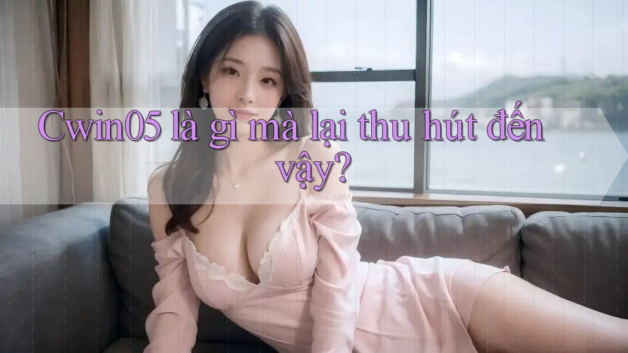 Cwin05 là gì mà lại thu hút đến vậy?