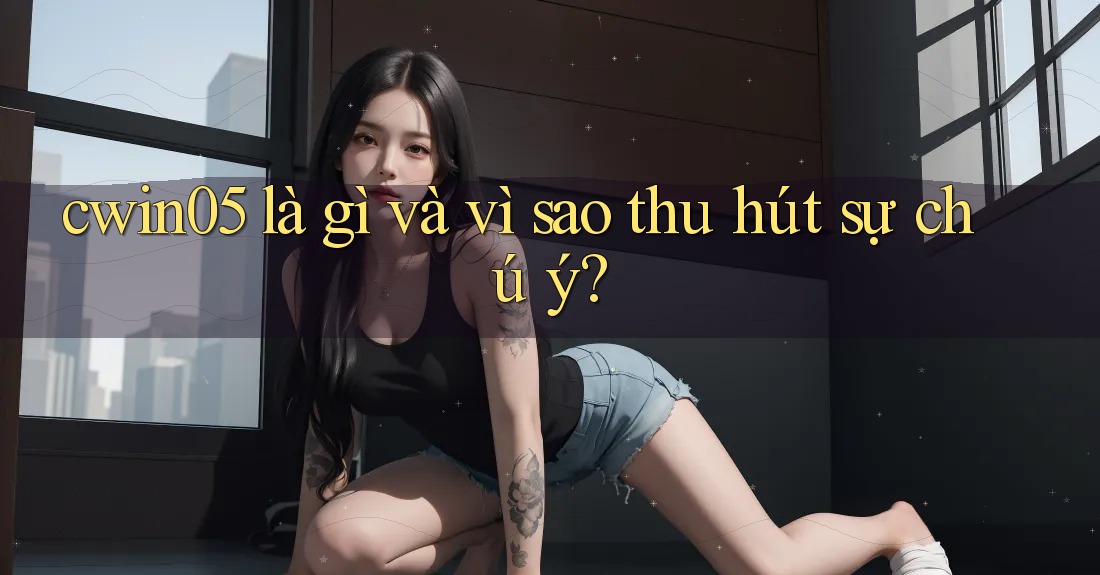 cwin05 là gì và vì sao thu hút sự chú ý? cwin05 là gì và vì sao thu hút sự chú ý?