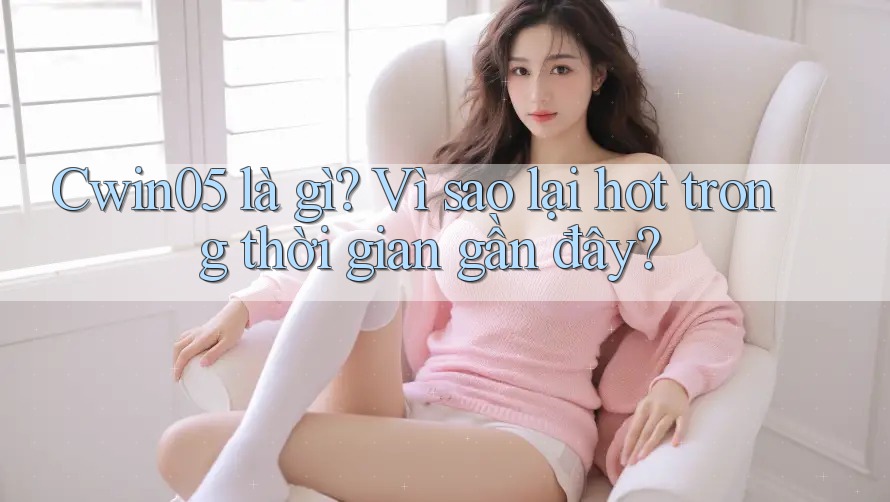 Cwin05 là gì? Vì sao lại hot trong thời gian gần đây?