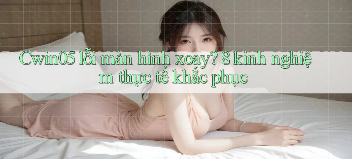 Cwin05 lỗi màn hình xoay 8 kinh nghiệm thực tế khắc phục