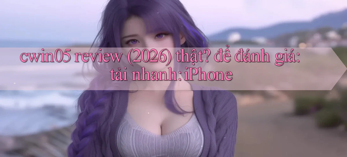 cwin05 review (2026) thật để đánh giá tải nhanh iPhone