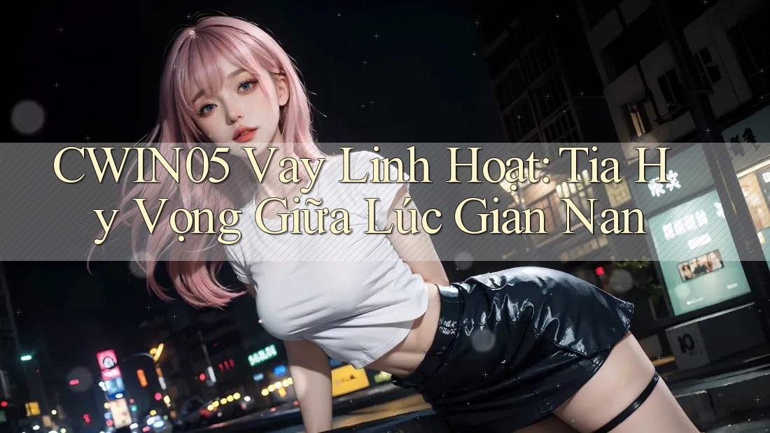 CWIN05 Vay Linh Hoạt: Tia Hy Vọng Giữa Lúc Gian Nan