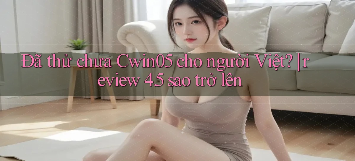 Đã thử chưa Cwin05 cho người Việt review 4.5 sao trở lên
