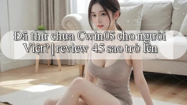 Đã thử chưa Cwin05 cho người Việt review 4.5 sao trở lên