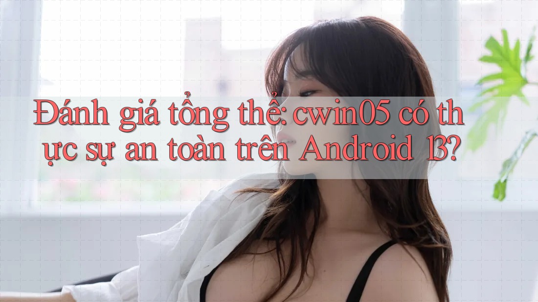 Đánh giá tổng thể: cwin05 có thực sự an toàn trên Android 13?