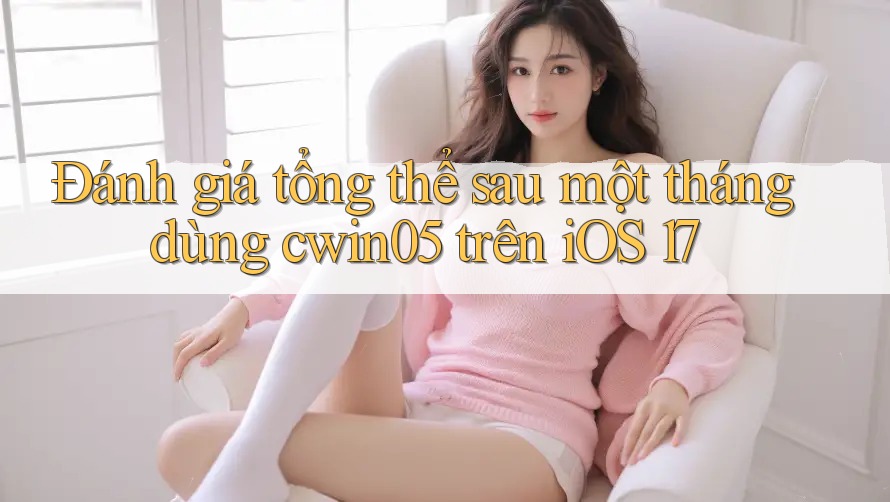Đánh giá tổng thể sau một tháng dùng cwin05 trên iOS 17 Đánh giá tổng thể sau một tháng dùng cwin05 trên iOS 17