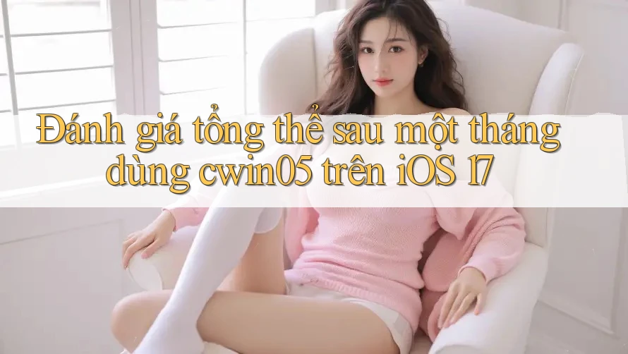 Đánh giá tổng thể sau một tháng dùng cwin05 trên iOS 17