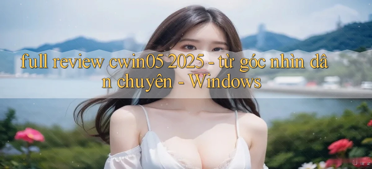full review cwin05 2025   từ góc nhìn dân chuyên   Windows