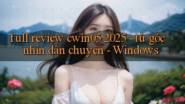 full review cwin05 2025   từ góc nhìn dân chuyên   Windows