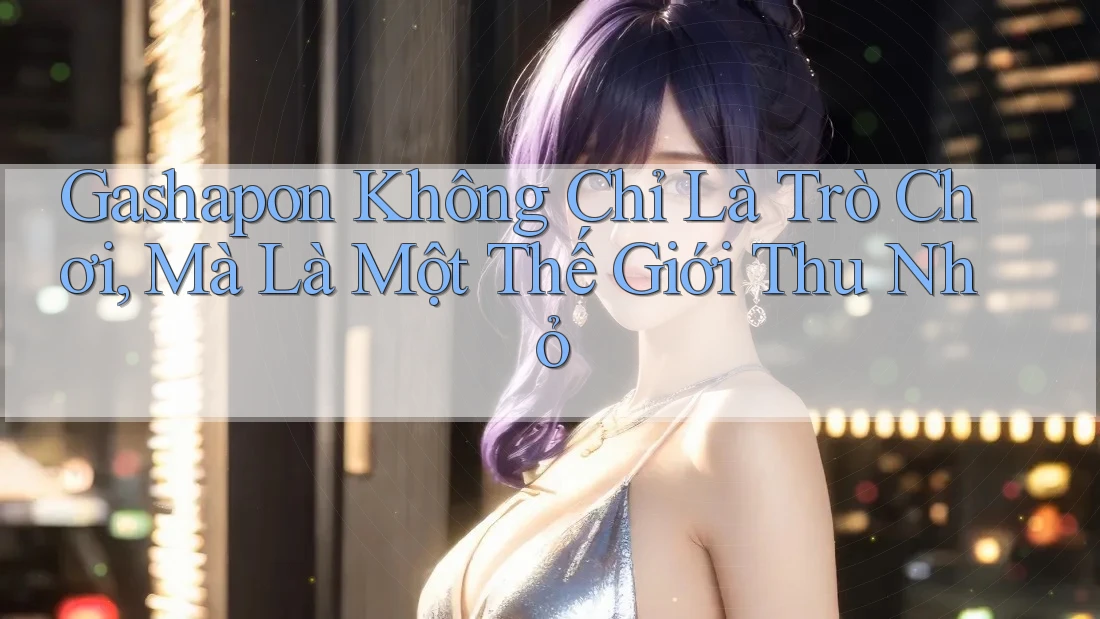 Gashapon Không Chỉ Là Trò Chơi, Mà Là Một Thế Giới Thu Nhỏ Gashapon Không Chỉ Là Trò Chơi, Mà Là Một Thế Giới Thu Nhỏ