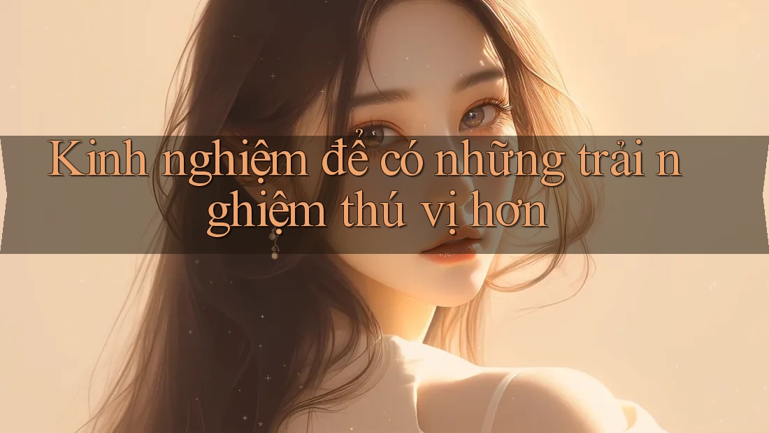 Kinh nghiệm để có những trải nghiệm thú vị hơn Kinh nghiệm để có những trải nghiệm thú vị hơn