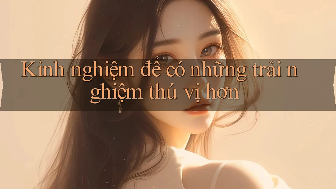 Kinh nghiệm để có những trải nghiệm thú vị hơn Kinh nghiệm để có những trải nghiệm thú vị hơn