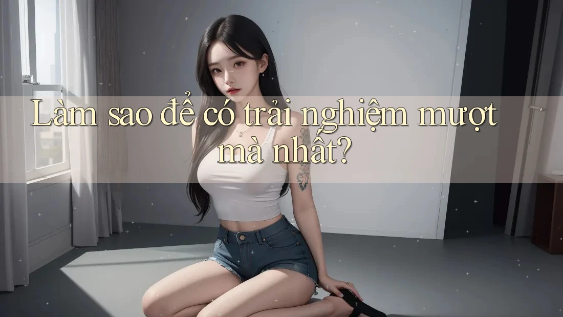 Làm sao để có trải nghiệm mượt mà nhất? Làm sao để có trải nghiệm mượt mà nhất?