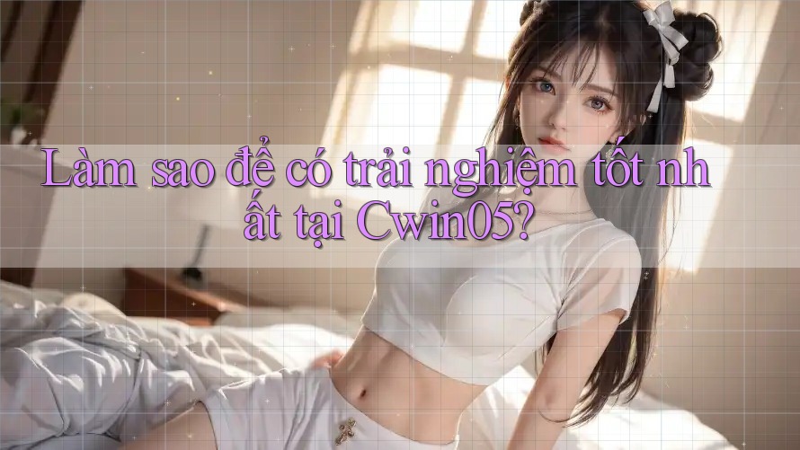 Làm sao để có trải nghiệm tốt nhất tại Cwin05?