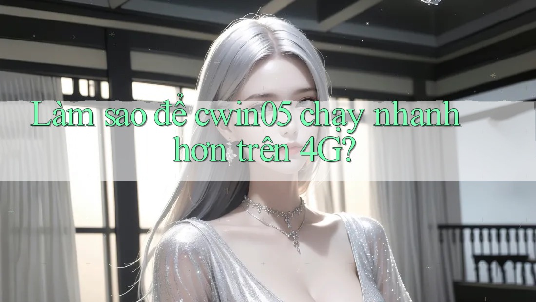 Làm sao để cwin05 chạy nhanh hơn trên 4G?